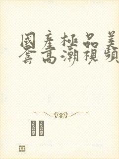 国产极品美女无套高潮视频
