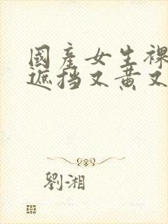 国产女生裸体无遮挡又黄又爽