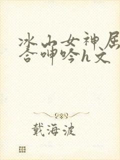 冰山女神屈辱迎合呻吟h文