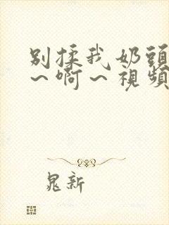 别揉我奶头～嗯～啊～视频