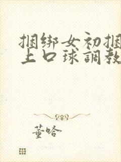 捆绑女初捆绑戴上口球调教