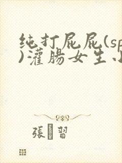 纯打屁屁(sp)灌肠女生小说