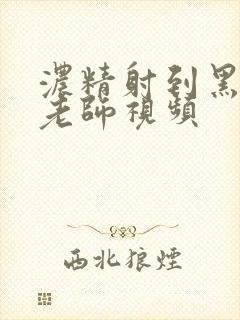 浓精射到黑丝女老师视频