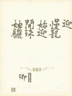 她开始慢迎迎合骊珠迎龙