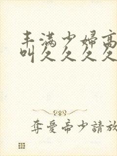 丰满少妇高潮惨叫久久久久