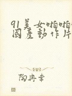 91美女啪啪啪国产动作片