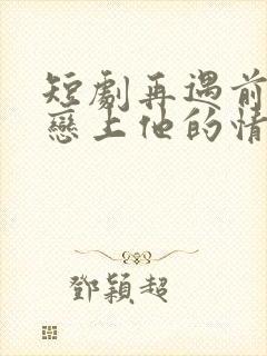 短剧再遇前任,恋上他的情深