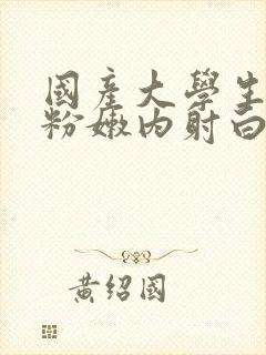 国产大学生无套粉嫩内射白浆