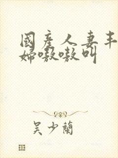 国产人妻丰满熟妇嗷嗷叫