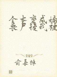 全本变成娇软小丧尸后我被末世大佬宠上天