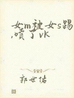 女m被女s踢腚,喷了vk