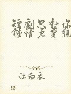 短剧只对你一见钟情免费观看