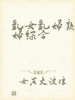乱女乱妇熟女熟妇综合
