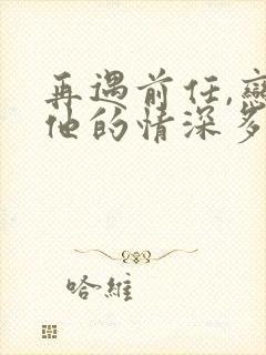 再遇前任,恋上他的情深多少集?