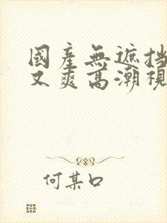 国产无遮挡又黄又爽高潮视频在线观