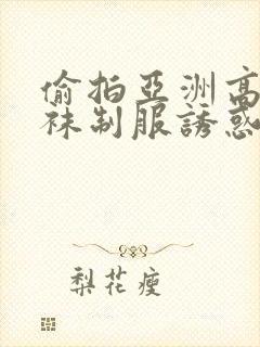 偷拍亚洲高潮丝袜制服诱惑