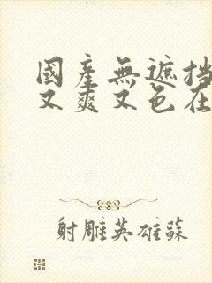 国产无遮挡又黄又爽又色在线观看