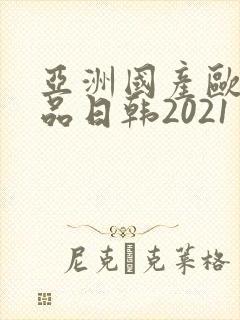 亚洲国产欧美精品日韩2021