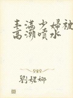 丰满少妇被爽到高潮喷水