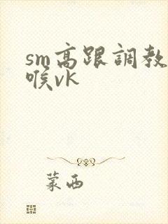 sm高跟调教深喉vk
