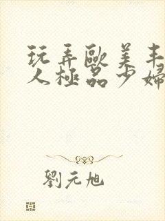 玩弄欧美丰满诱人极品少妇