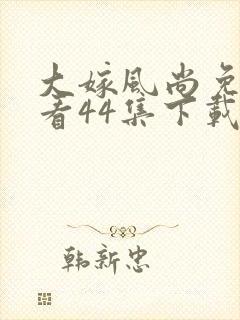 大嫁风尚免费观看44集下载
