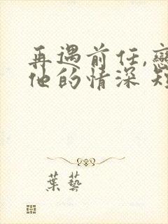 再遇前任,恋上他的情深 短剧