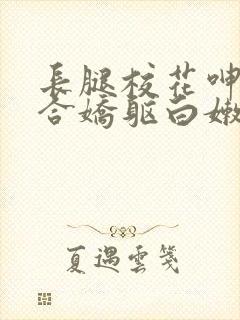 长腿校花呻吟迎合娇躯白嫩小说全卷