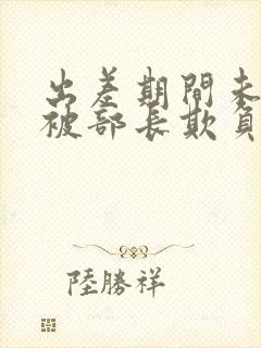 出差期间未婚妻被部长欺负