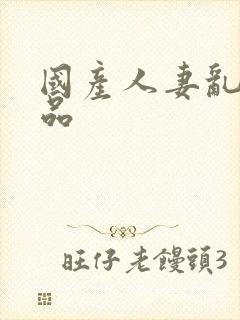 国产人妻乱人精品