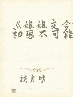《姐姐交合我的初恋不可能是亲姐