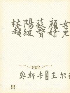 林阳苏颜女神的超级赘婿免费阅读