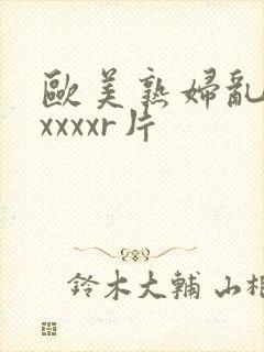 欧美熟妇乱淫xxxxxr片