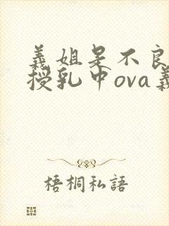 义姐是不良妈妈授乳中ova义授乳中