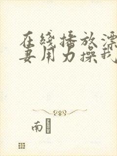 在线播放漂亮人妻用力操我视频