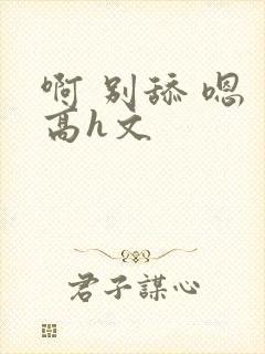 啊 别舔 嗯 高h文