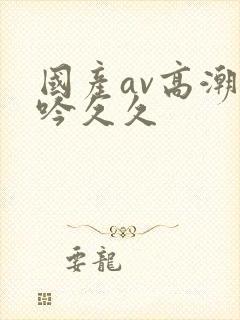 国产av高潮呻吟久久