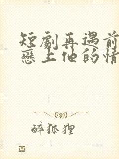 短剧再遇前任,恋上他的情深
