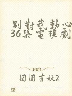 别对我动心1—36集电视剧免费观看