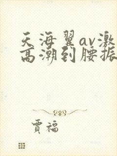 天海翼av激烈高潮到腰振