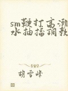 sm鞭打高潮喷水抽搐调教玩弄视频