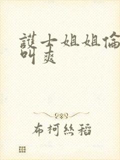 护士姐姐伦理片叫爽