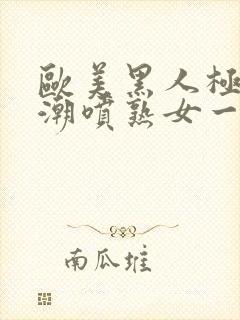 欧美黑人极品高潮喷熟女一区日韩