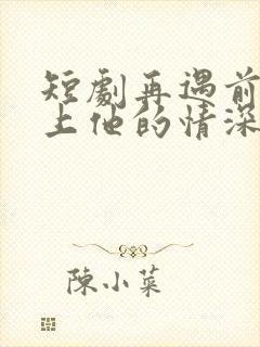 短剧再遇前任恋上他的情深