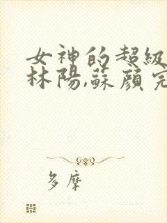 女神的超级赘婿林阳,苏颜完整版