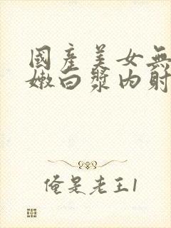 国产美女无套粉嫩白浆内射在线观看