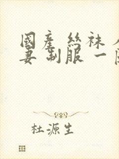 国产 丝袜 人妻 制服 一区