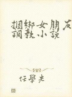 捆绑女朋友紧缚调教小说
