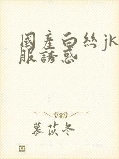国产白丝jk制服诱惑