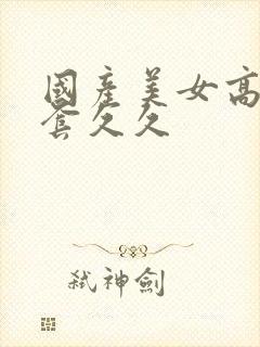 国产美女高潮无套久久